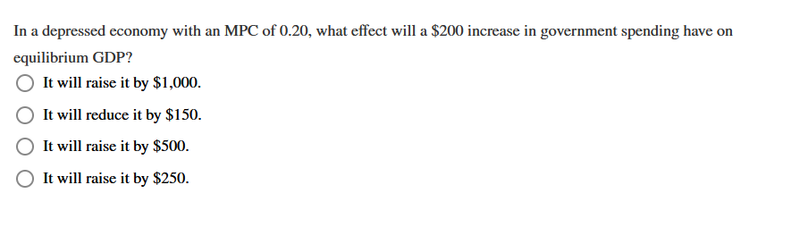 In a depressed economy with an MPC of 0.20, what effect will a $200 increase in government spending have on
equilibrium GDP?
It will raise it by $1,000.
It will reduce it by $150.
It will raise it by $500.
It will raise it by $250.