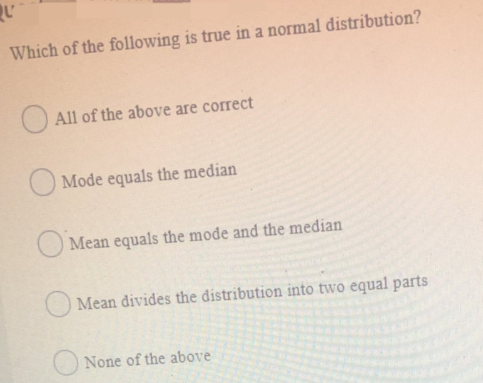 QU
Which of the following is true in a normal distribution?
All of the above are correct
Mode equals the median
Mean equals the mode and the median
Mean divides the distribution into two equal parts
None of the above