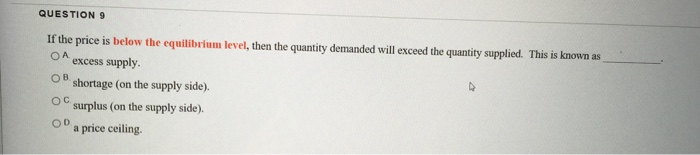 QUESTION 9
If the price is below the equilibrium level, then the quantity demanded will exceed the quantity supplied. This is known as
OA
excess supply.
OB
shortage (on the supply side).
OC
surplus (on the supply side).
OD
a price ceiling.