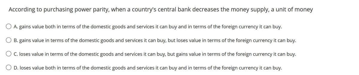 According to purchasing power parity, when a country's central bank decreases the money supply, a unit of money
O A. gains value both in terms of the domestic goods and services it can buy and in terms of the foreign currency it can buy.
B. gains value in terms of the domestic goods and services it can buy, but loses value in terms of the foreign currency it can buy.
O C. loses value in terms of the domestic goods and services it can buy, but gains value in terms of the foreign currency it can buy.
D. loses value both in terms of the domestic goods and services it can buy and in terms of the foreign currency it can buy.