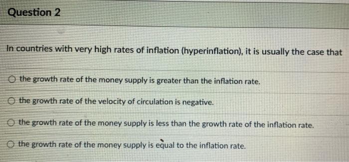 Question 2
In countries with very high rates of inflation (hyperinflation), it is usually the case that
O the growth rate of the money supply is greater than the inflation rate.
O the growth rate of the velocity of circulation is negative.
O the growth rate of the money supply is less than the growth rate of the inflation rate.
O the growth rate of the money supply is equal to the inflation rate.