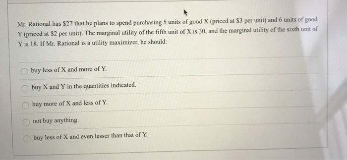 Mr. Rational has $27 that he plans to spend purchasing 5 units of good X (priced at $3 per unit) and 6 units of good
Y (priced at $2 per unit). The marginal utility of the fifth unit of X is 30, and the marginal utility of the sixth unit of
Y is 18. If Mr. Rational is a utility maximizer, he should:
buy less of X and more of Y.
buy X and Y in the quantities indicated.
buy more of X and less of Y.
not buy anything.
buy less of X and even lesser than that of Y.