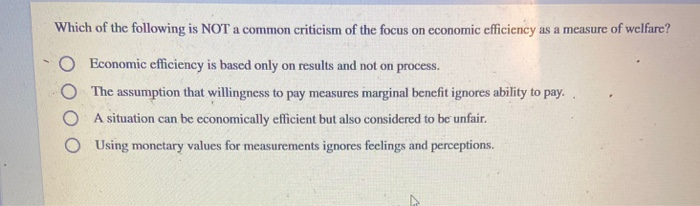 Which of the following is NOT a common criticism of the focus on economic efficiency as a measure of welfare?
Economic efficiency is based only on results and not on process.
O The assumption that willingness to pay measures marginal benefit ignores ability to pay.
OA situation can be economically efficient but also considered to be unfair.
OUsing monetary values for measurements ignores feelings and perceptions.