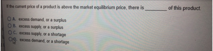 If the current price of a product is above the market equilibrium price, there is
OA. excess demand, or a surplus
B. excess supply, or a surplus
OC. excess supply, or a shortage
O excess demand, or a shortage
of this product.