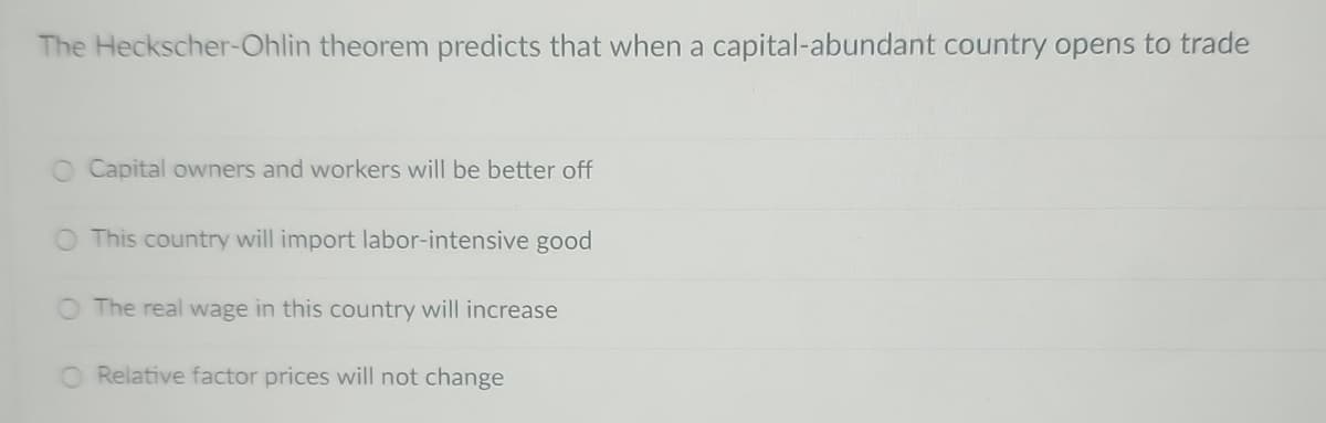 The Heckscher-Ohlin theorem predicts that when a capital-abundant country opens to trade
Capital owners and workers will be better off
This country will import labor-intensive good
The real wage in this country will increase
Relative factor prices will not change