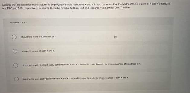 Assume that an appliance manufacturer is employing variable resources X and Y in such amounts that the MRPs of the last units of X and Y employed.
are $100 and $60, respectively. Resource X can be hired at $50 per unit and resource Y at $80 per unit. The firm i
Multiple Choice
should hire more of X and less of Y
should hire more of both X and Y
is producing with the least-costly combination of X and Y but could increase its profits by employing more of X and less of Y
is using the least costly combination of X and Y but could increase its profits by employing less of both X and Y