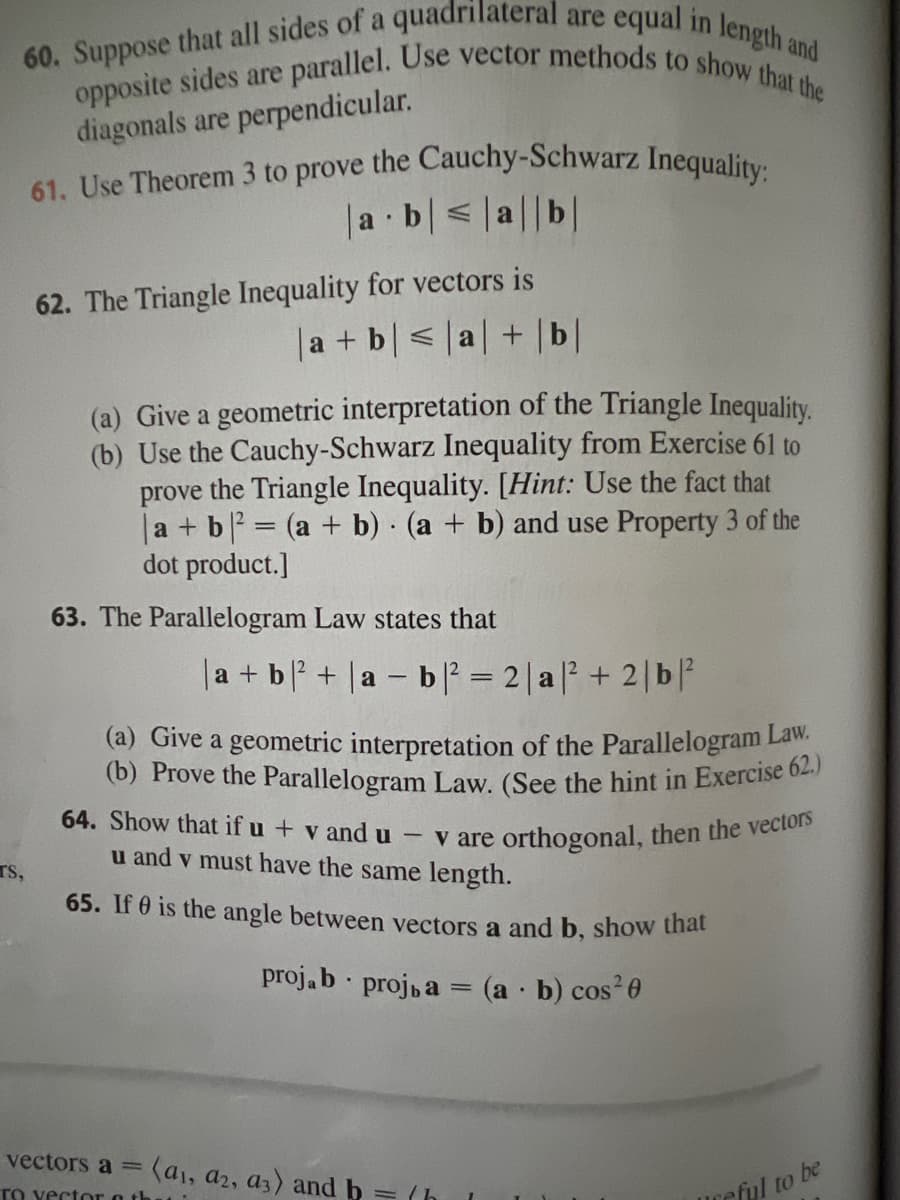 60. Suppose that all sides of a quadrilateral are equal in length and
opposite sides are parallel. Use vector methods to show that the
diagonals are perpendicular.
TS,
61. Use Theorem 3 to prove the Cauchy-Schwarz Inequality:
a b ≤|a||b|
.
62. The Triangle Inequality for vectors is
|a + b | < |a| + | b|
(a) Give a geometric interpretation of the Triangle Inequality.
(b) Use the Cauchy-Schwarz Inequality from Exercise 61 to
prove the Triangle Inequality. [Hint: Use the fact that
|a + b² = (a + b) (a + b) and use Property 3 of the
dot product.]
63. The Parallelogram Law states that
|a + b ² + |a − b |² = 2|a|²+2 | b|²
1-
(a) Give a geometric interpretation of the Parallelogram Law,
(b) Prove the Parallelogram Law. (See the hint in Exercise 62.)
64. Show that if u + v and u
u and v must have the same length.
vare orthogonal, then the vectors
65. If 0 is the angle between vectors a and b, show that
projab proj, a = (a - b) cos²0
.
vectors a = (a1, a2, a3) and b = /h
To vector oth
reful to be