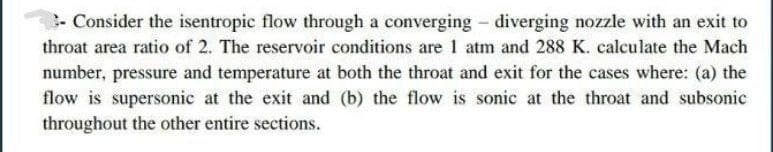 - Consider the isentropic flow through a converging - diverging nozzle with an exit to
throat area ratio of 2. The reservoir conditions are 1 atm and 288 K. calculate the Mach
number, pressure and temperature at both the throat and exit for the cases where: (a) the
flow is supersonic at the exit and (b) the flow is sonic at the throat and subsonic
throughout the other entire sections.
