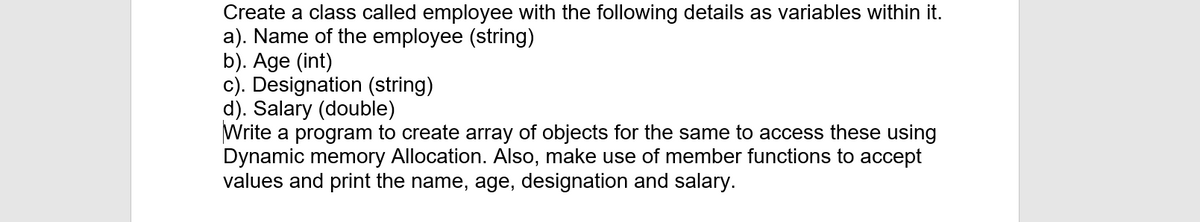 Create a class called employee with the following details as variables within it.
a). Name of the employee (string)
b). Age (int)
c). Designation (string)
d). Salary (double)
Write a program to create array of objects for the same to access these using
Dynamic memory Allocation. Also, make use of member functions to accept
values and print the name, age, designation and salary.
