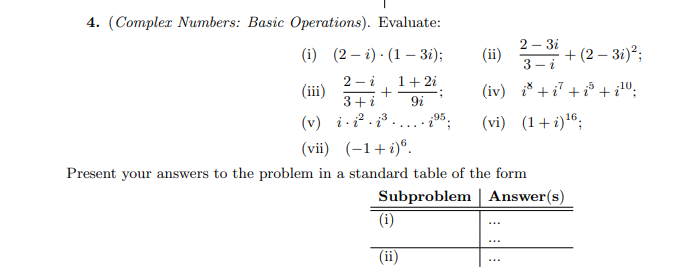 4. (Compler Numbers: Basic Operations). Evaluate:
2 – 3i
(i) (2 – i) · (1 – 3i);
(ii) * + (2 – 31);
3 - i
2 - i
1+ 2i
(iii)
(iv) i* +i7 +i³ + i";
3+i
9i
(v) i i2 . i³
(vii) (-1+i)®.
(vi) (1+ i)16;
95
Present your answers to the problem in a standard table of the form
Subproblem | Answer(s)
(i)
(ii)
...
