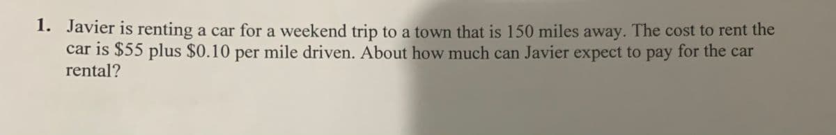 1. Javier is renting a car for a weekend trip to a town that is 150 miles away. The cost to rent the
car is $55 plus $0.10 per mile driven. About how much can Javier expect to pay for the car
rental?
