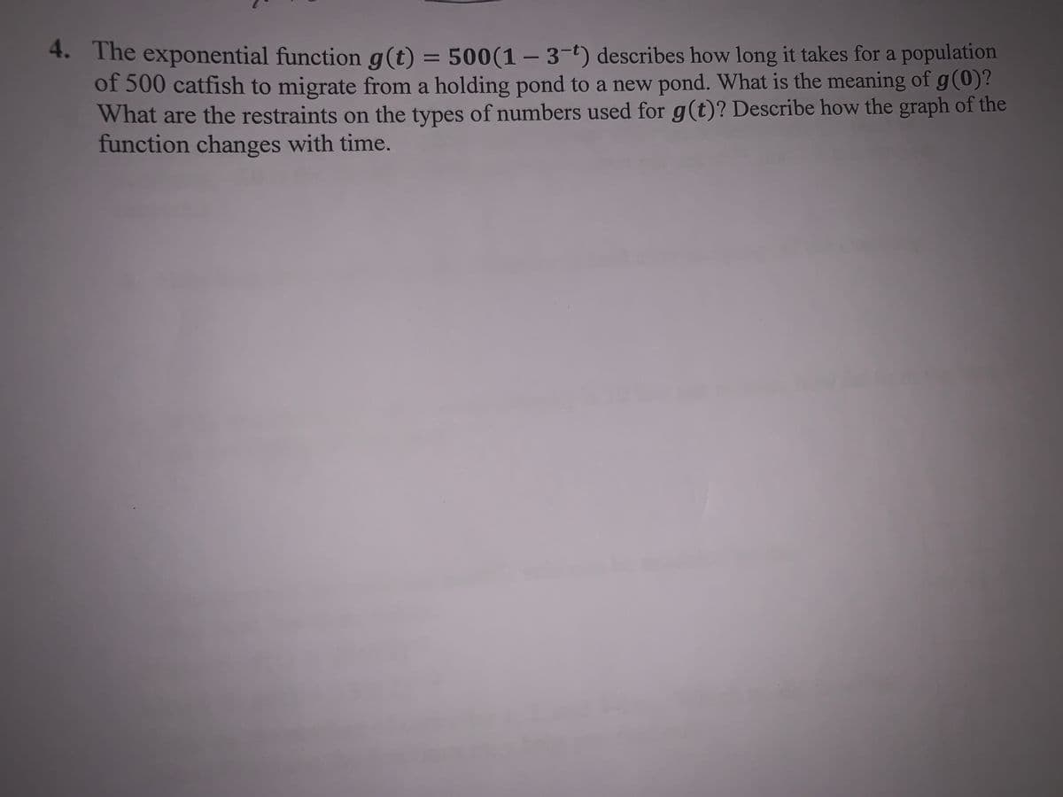 4. The exponential function g(t) = 500(1- 3-t) describes how long it takes for a population
of 500 catfish to migrate from a holding pond to a new pond. What is the meaning of g (0)?
What are the restraints on the types of numbers used for g(t)? Describe how the graph of the
function changes with time.
