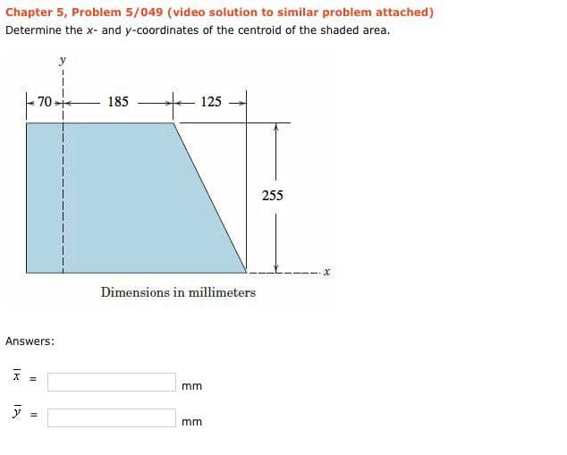 Chapter 5, Problem 5/049 (video solution to similar problem attached)
Determine the x- and y-coordinates of the centroid of the shaded area.
70
185
125
Dimensions in millimeters
mm
mm
Answers:
X
=
y
255
x