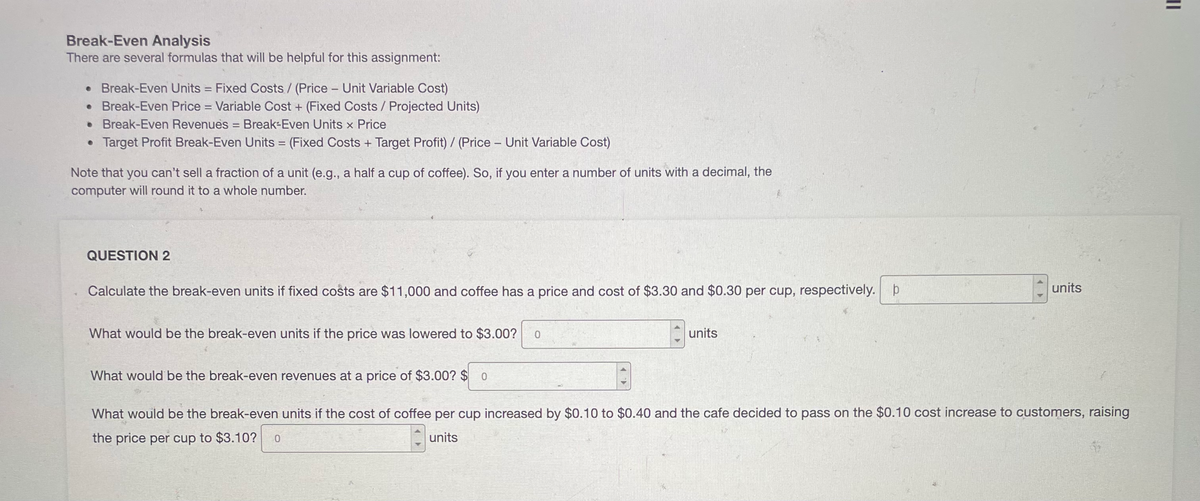 Break-Even Analysis
There are several formulas that will be helpful for this assignment:
• Break-Even Units = Fixed Costs/ (Price - Unit Variable Cost)
• Break-Even Price = Variable Cost + (Fixed Costs / Projected Units)
• Break-Even Revenues Break-Even Units x Price
• Target Profit Break-Even Units = (Fixed Costs + Target Profit) / (Price - Unit Variable Cost)
Note that you can't sell a fraction of a unit (e.g., a half a cup of coffee). So, if you enter a number of units with a decimal, the
computer will round it to a whole number.
QUESTION 2
Calculate the break-even units if fixed costs are $11,000 and coffee has a price and cost of $3.30 and $0.30 per cup, respectively. þ
units
What would be the break-even units if the price was lowered to $3.00?
units
What would be the break-even revenues at a price of $3.00? $ 0
What would be the break-even units if the cost of coffee per cup increased by $0.10 to $0.40 and the cafe decided to pass on the $0.10 cost increase to customers, raising
the price per cup to $3.10?
units
