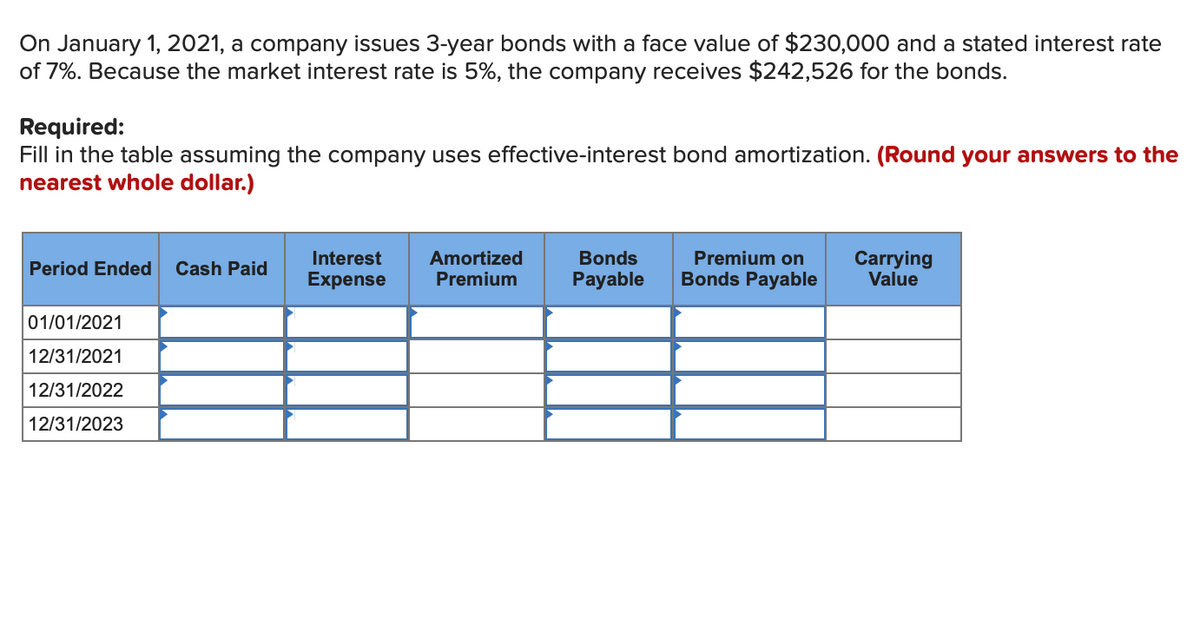 On January 1, 2021, a company issues 3-year bonds with a face value of $230,000 and a stated interest rate
of 7%. Because the market interest rate is 5%, the company receives $242,526 for the bonds.
Required:
Fill in the table assuming the company uses effective-interest bond amortization. (Round your answers to the
nearest whole dollar.)
Premium on
Carrying
Value
Interest
Amortized
Premium
Bonds
Period Ended
Cash Paid
Expense
Payable
Bonds Payable
01/01/2021
12/31/2021
12/31/2022
12/31/2023
