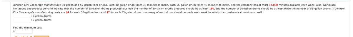 Johnson City Cooperage manufactures 30-gallon and 55-gallon fiber drums. Each 30-gallon drum takes 30 minutes to make, each 55-gallon drum takes 40 minutes to make, and the company has at most 14,000 minutes available each week. Also, workplace
limitations and product demand indicate that the number of 55-gallon drums produced plus half the number of 30-gallon drums produced should be at least 180, and the number of 30-gallon drums should be at least twice the number of 55-gallon drums. If Johnson
City Cooperage's manufacturing costs are $4 for each 30-gallon drum and $7 for each 55-gallon drum, how many of each drum should be made each week to satisfy the constraints at minimum cost?
30-gallon drums
55-gallon drums
Find the minimum cost.
$
