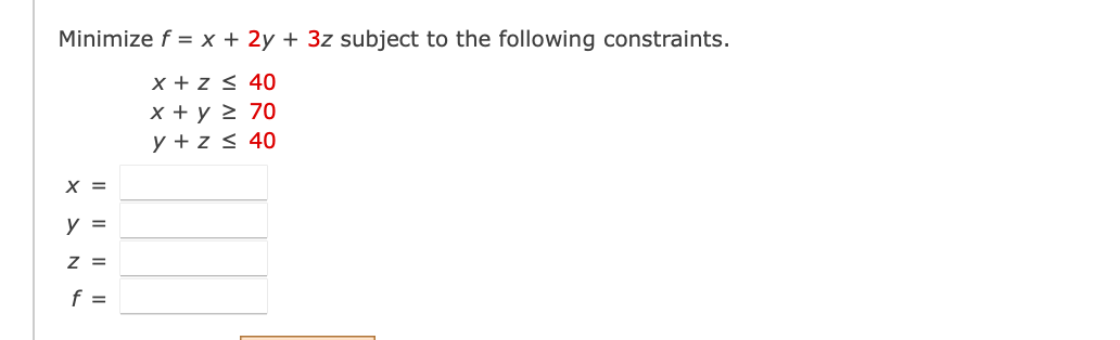 Minimize \( f = x + 2y + 3z \) subject to the following constraints:

\[ 
x + z \leq 40 
\]

\[ 
x + y \geq 70 
\]

\[ 
y + z \leq 40 
\]

Below these constraints, there are fields to input the values for:

\[ 
x = \, \_\_\_\_ 
\]

\[ 
y = \, \_\_\_\_ 
\]

\[ 
z = \, \_\_\_\_ 
\]

\[ 
f = \, \_\_\_\_ 
\]

This section is used to solve linear programming problems by finding the values of \( x \), \( y \), and \( z \) that minimize the objective function \( f \).