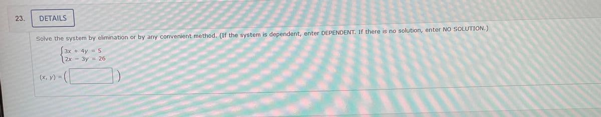 23.
DETAILS
Solve the system by elimination or by any convenient method. (If the system is dependent, enter DEPENDENT. If there is no solution, enter NO SOLUTION.)
3x + 4y = 5
2x - 3y = 26
(x, y) =
