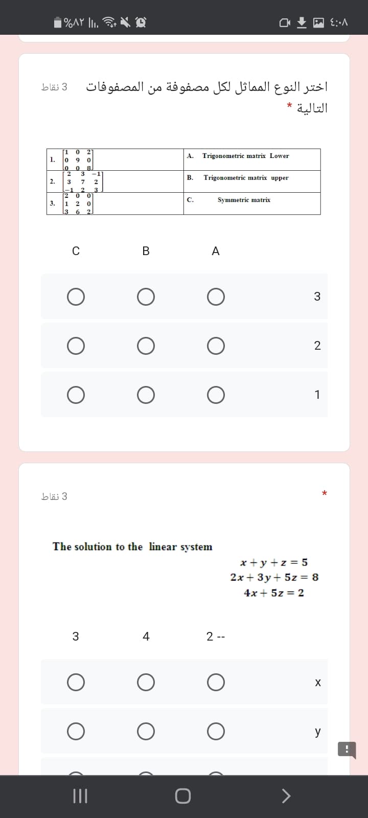 |%AY li.
اختر النوع المماثل لكل مصفوفة من المصفوفات
3 نقاط
التالية
[1
2
A.
Trigonometric matrix Lower
1.
9 0
Lo 0
8
2 3
-1
В.
Trigonometric matrix upper
2.
3 7
-1 2
3
2 0 0
C.
Symmetric matrix
3.
1
L3 6 2
2
C
A
3
1
3 نقاط
The solution to the linear system
x + y +z = 5
2x + 3y+ 5z = 8
4x + 5z = 2
4
2 --
y
II
B.
