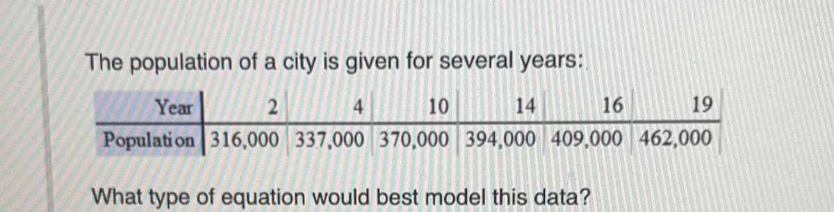 The population of a city is given for several years:
Year
2
4
10
14
16
19
Population 316,000 337,000 370,000 394,000 409,000 462,000
What type of equation would best model this data?