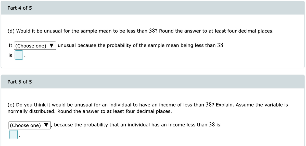 Part 4 of 5
(d) Would it be unusual for the sample mean to be less than 38? Round the answer to at least four decimal places.
It (Choose one)
unusual because the probability of the sample mean being less than 38
is
Part 5 of 5
(e) Do you think it would be unusual for an individual to have an income of less than 38? Explain. Assume the variable is
normally distributed. Round the answer to at least four decimal places.
|(Choose one)
because the probability that an individual has an income less than 38 is
