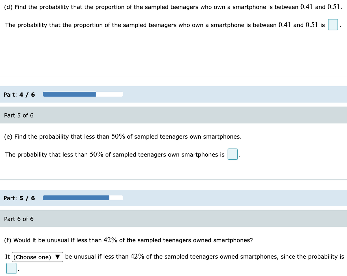 (d) Find the probability that the proportion of the sampled teenagers who own a smartphone is between 0.41 and 0.51.
The probability that the proportion of the sampled teenagers who own a smartphone is between 0.41 and 0.51 is
Part: 4 / 6
Part 5 of 6
(e) Find the probability that less than 50% of sampled teenagers own smartphones.
The probability that less than 50% of sampled teenagers own smartphones is
Part: 5 / 6
Part 6 of 6
(f) Would it be unusual if less than 42% of the sampled teenagers owned smartphones?
It (Choose one)
be unusual if less than 42% of the sampled teenagers owned smartphones, since the probability is
