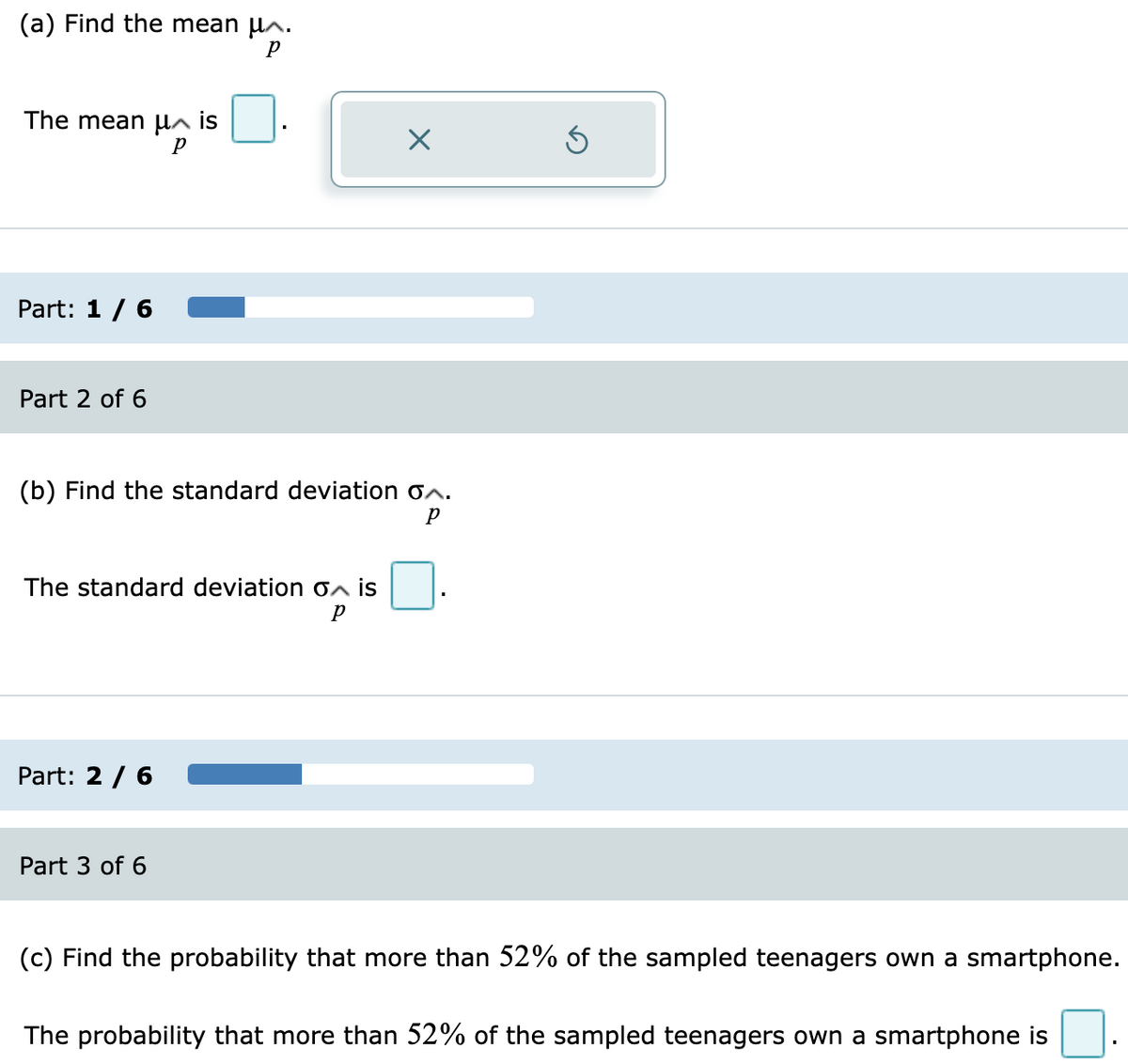 (a) Find the mean µ^.
The mean µn is
Part: 1 / 6
Part 2 of 6
(b) Find the standard deviation on.
The standard deviation oa is
Part: 2 / 6
Part 3 of 6
(c) Find the probability that more than 52% of the sampled teenagers own a smartphone.
The probability that more than 52% of the sampled teenagers own a smartphone is
