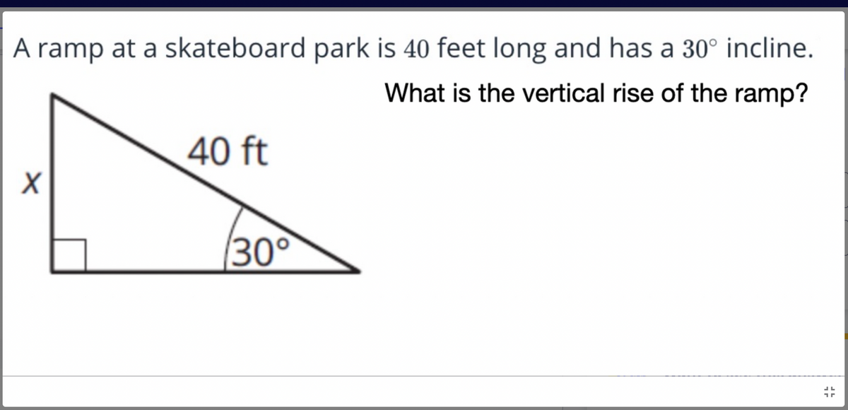 A ramp at a skateboard park is 40 feet long and has a 30° incline.
What is the vertical rise of the ramp?
40 ft
X
JL
1
30°