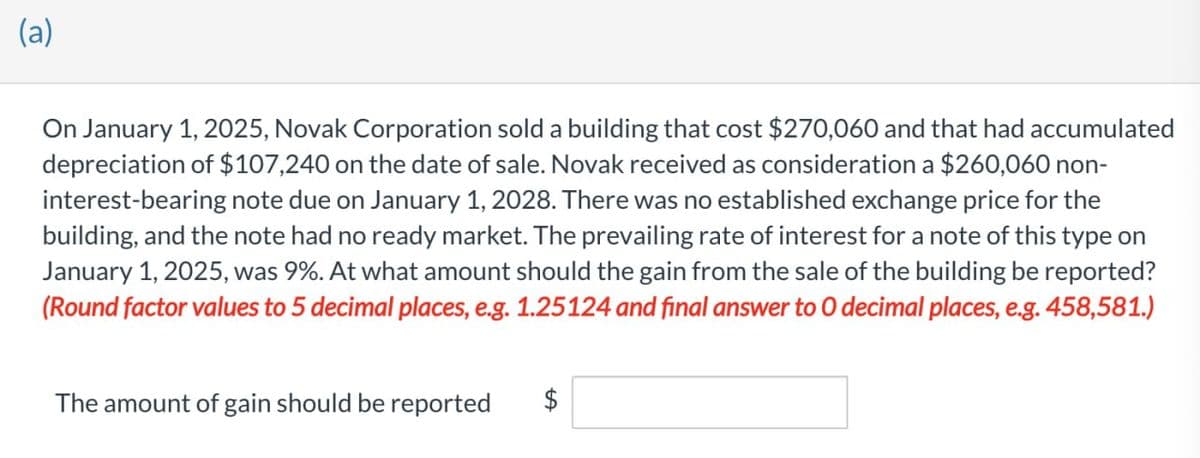 (a)
On January 1, 2025, Novak Corporation sold a building that cost $270,060 and that had accumulated
depreciation of $107,240 on the date of sale. Novak received as consideration a $260,060 non-
interest-bearing note due on January 1, 2028. There was no established exchange price for the
building, and the note had no ready market. The prevailing rate of interest for a note of this type on
January 1, 2025, was 9%. At what amount should the gain from the sale of the building be reported?
(Round factor values to 5 decimal places, e.g. 1.25124 and final answer to O decimal places, e.g. 458,581.)
The amount of gain should be reported
+A
$