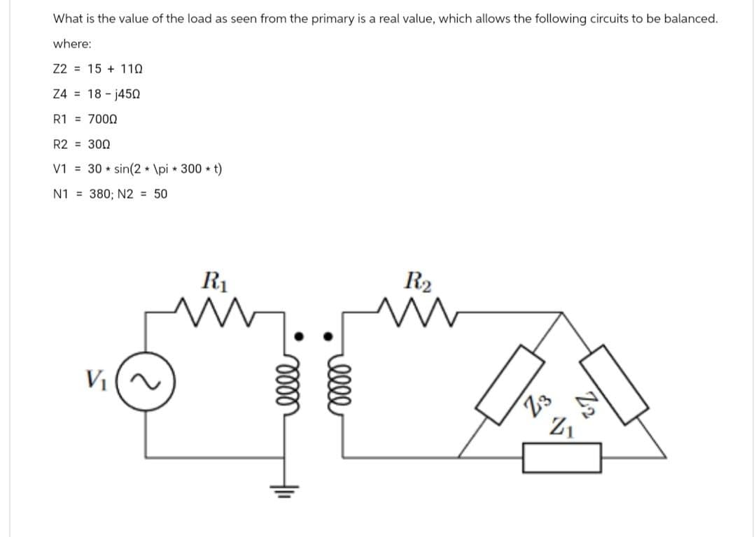 What is the value of the load as seen from the primary is a real value, which allows the following circuits to be balanced.
where:
Z2 15+ 110
Z4 = 18-j45Q
R1 = 7000
R2 = 300
V1 30 sin(2*\pi *300*t)
N1 380; N2 = 50
V₁
R₁
R2
0000
0000
Z3
Z1
Z2