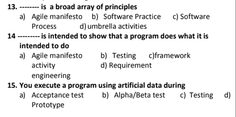 13. ------- is a broad array of principles
a) Agile manifesto b) Software Practice c) Software
Process
d) umbrella activities
14 -------- is intended to show that a program does what it is
intended to do
a) Agile manifesto
b) Testing c)framework
d) Requirement
activity
engineering
15. You execute a program using artificial data during
b) Alpha/Beta test
c) Testing d)
a) Acceptance test
Prototype
