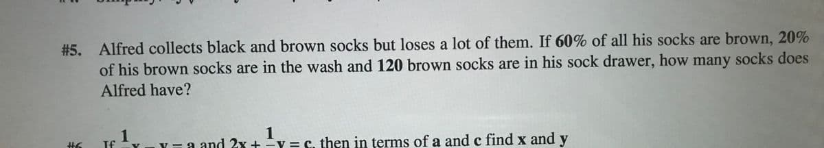 #5. Alfred collects black and brown socks but loses a lot of them. If 60% of all his socks are brown, 20%
of his brown socks are in the wash and 120 brown socks are in his sock drawer, how many socks does
Alfred have?
1
If
Y= a and 2x +y = C. then in terms of a and c find x and y
1
