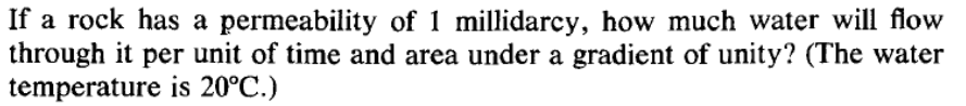 If a rock has a permeability of 1 millidarcy, how much water will flow
through it per unit of time and area under a gradient of unity? (The water
temperature is 20°C.)