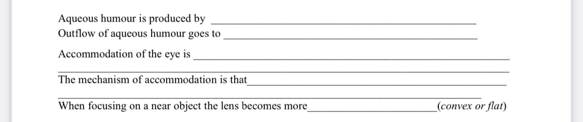 Aqueous humour is produced by
Outflow of aqueous humour goes to
Accommodation of the
eye
is
The mechanism of accommodation is that
When focusing on a near object the lens becomes more
_(convex or flat)
