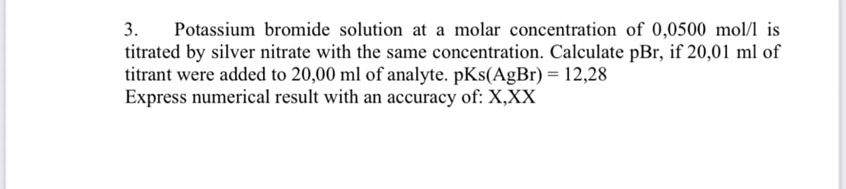 3.
Potassium bromide solution at a molar concentration of 0,0500 mol/l is
titrated by silver nitrate with the same concentration. Calculate pBr, if 20,01 ml of
titrant were added to 20,00 ml of analyte. pKs(AgBr) = 12,28
Express numerical result with an accuracy of: X,XX
