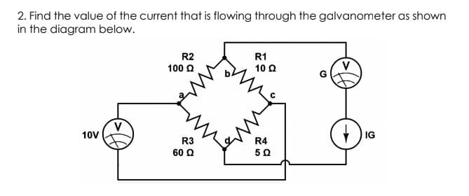 2. Find the value of the current that is flowing through the galvanometer as shown
in the diagram below.
R2
R1
100 Q
10 Q
10V
) IG
R3
R4
60 Q
50
