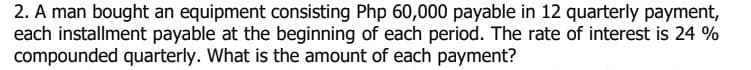 2. A man bought an equipment consisting Php 60,000 payable in 12 quarterly payment,
each installment payable at the beginning of each period. The rate of interest is 24 %
compounded quarterly. What is the amount of each payment?
