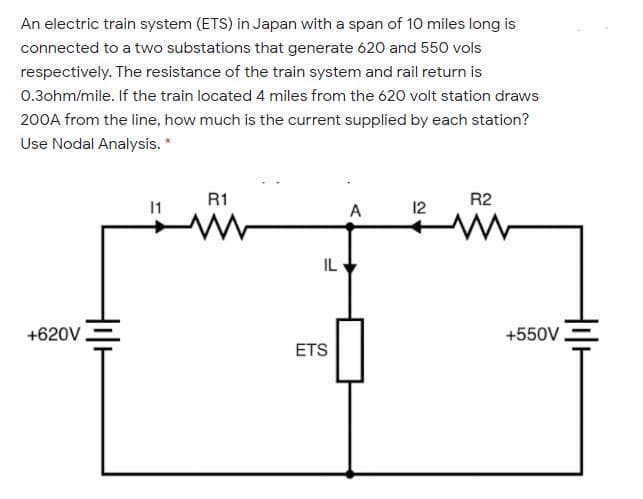 An electric train system (ETS) in Japan with a span of 10 miles long is
connected to a two substations that generate 620 and 550 vols
respectively. The resistance of the train system and rail return is
0.3ohm/mile. If the train located 4 miles from the 620 volt station draws
200A from the line, how much is the current supplied by each station?
Use Nodal Analysis. *
R1
R2
1
A
12
IL
+620V
+550V.
ETS
