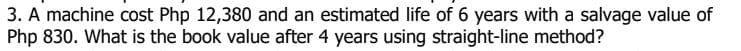 3. A machine cost Php 12,380 and an estimated life of 6 years with a salvage value of
Php 830. What is the book value after 4 years using straight-line method?
