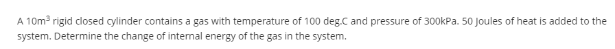 A 10m³ rigid closed cylinder contains a gas with temperature of 100 deg.C and pressure of 300kPa. 50 Joules of heat is added to the
system. Determine the change of internal energy of the gas in the system.
