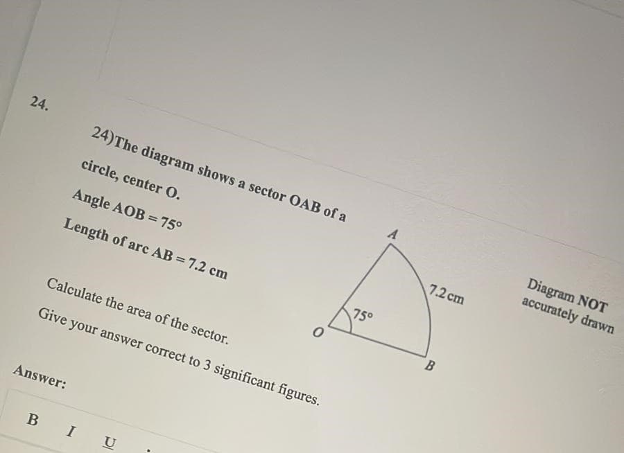 24.
24)The diagram shows a sector OAB of a
Diagram NOT
accurately drawn
circle, center O.
7.2 cm
Angle AOB = 75°
Length of arc AB = 7.2 cm
750
B
Calculate the area of the sector.
Give your answer correct to 3 significant figures.
Answer:
B
I
U
