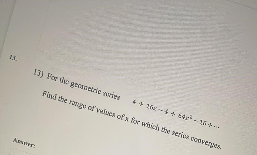 13.
13) For the geometric series
4 + 16x - 4 + 64x2-16+ ...
Find the range of values ofx for which the series converges.
Answer:
