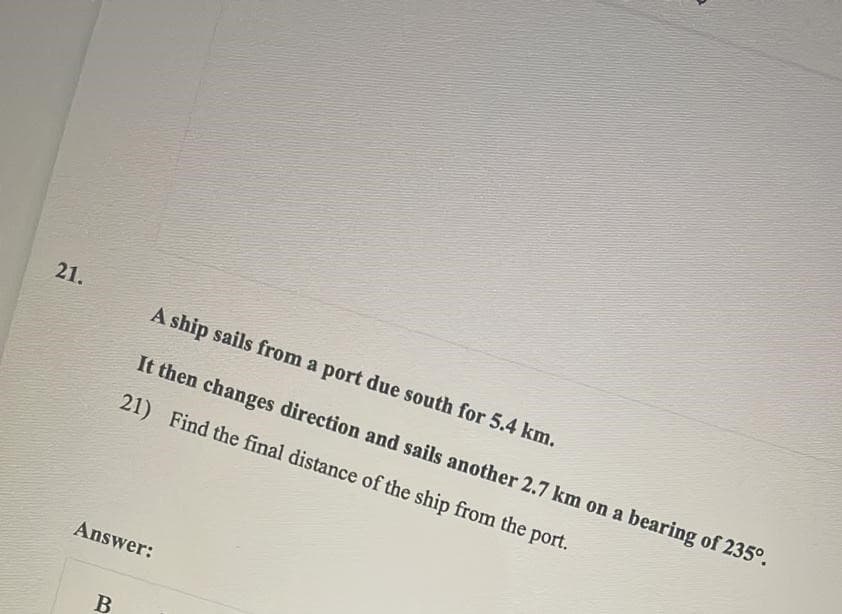 21.
A ship sails from a port due south for 5.4 km.
It then changes direction and sails another 2.7 km on a bearing of 235°.
21) Find the final distance of the ship from the port.
Answer:
B
