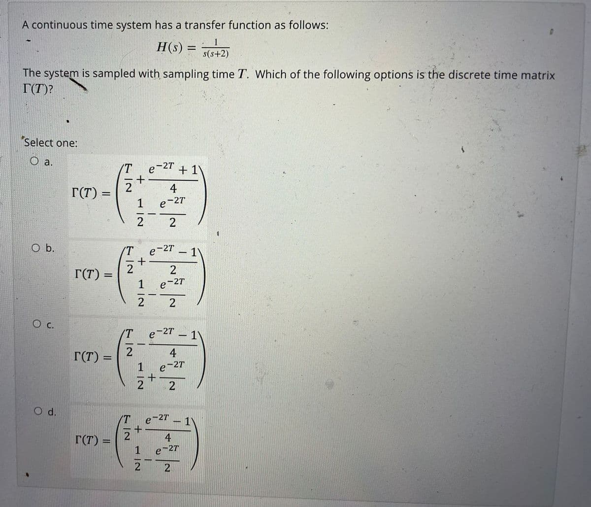 A continuous time system has a transfer function as follows:
H(s) =
%3D
s(s+2)
The system is sampled with sampling time T. Which of the following options is the discrete time matrix
T(T)?
Select one:
O a.
/T
e-2T + 1)
2
4
T(T) =
1
-2T
e
2
e-27
+
2
b.
IT
1'
-
2
r(T)
e-2T
2
2
О с.
'T
e-2T
r(T)
4
1
e-2T
O d.
T
e-2T
- 1
r(T) =
2
4
1
e-27
2
2
+
