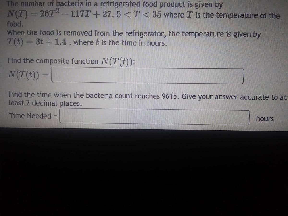 ### Bacteria Growth in Refrigerated Food

The number of bacteria in a refrigerated food product is determined by the function:

\[ N(T) = 26T^2 - 117T + 27, \quad 5 < T < 35 \]

where \( T \) represents the temperature of the food.

When this food is removed from the refrigerator, the change in temperature over time is described by the function:

\[ T(t) = 3t + 1.4 \]

where \( t \) is the time in hours.

**Task 1: Find the Composite Function \( N(T(t)) \)**

\[ N(T(t)) = \]

**Task 2: Determine the Time When Bacteria Count Reaches 9615**

Find the time required for the number of bacteria to reach 9615. Provide your answer with at least two decimal places.

**Time Needed:** 

\[ \text{Time Needed} = \quad \text{hours} \]