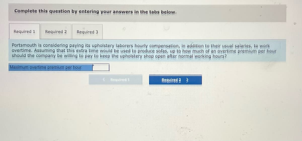 Complete this question by entering your answers in the tabs below.
Required 1
Required 2
Required 3
Portsmouth is considering paying its upholstery laborers hourly compensation, in addition to their ysual salaries, to work
overtime. Assuming that this extra time would be used to produce sofas, up to how much of an overtime premiúm per hour
should the company be willing to pay to keep the upholstery shop open after normal working hours?
Maximum overtime premium per hour
Required 1
Required 3 >
