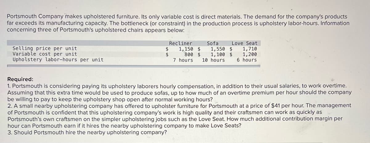 Portsmouth Company makes upholstered furniture. Its only variable cost is direct materials. The demand for the company's products
far exceeds its manufacturing capacity. The bottleneck (or constraint) in the production process is upholstery labor-hours. Information
concerning three of Portsmouth's upholstered chairs appears below:
Sofa
1,550 $
1,100 $
10 hours
Love Seat
1,710
1,200
6 hours
Recliner
Selling price per unit
Variable cost per unit
Upholstery labor-hours per unit
$
1,150 $
24
800 $
7 hours
Required:
1. Portsmouth is considering paying its upholstery laborers hourly compensation, in addition to their usual salaries, to work overtime.
Assuming that this extra time would be used to produce sofas, up to how much of an overtime premium per hour should the company
be willing to pay to keep the upholstery shop open after normal working hours?
2. A small nearby upholstering company has offered to upholster furniture for Portsmouth at a price of $41 per hour. The management
of Portsmouth is confident that this upholstering company's work is high quality and their craftsmen can work as quickly as
Portsmouth's own craftsmen on the simpler upholstering jobs such as the Love Seat. How much additional contribution margin per
hour can Portsmouth earn if it hires the nearby upholstering company to make Love Seats?
3. Should Portsmouth hire the nearby upholstering company?
