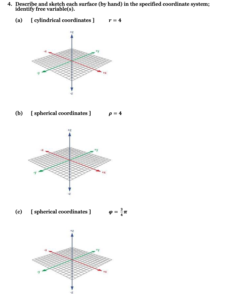 4. Describe and sketch each surface (by hand) in the specified coordinate system;
identify free variable(s).
(a) [cylindrical coordinates ]
(b)
[ spherical coordinates ]
(c) [ spherical coordinates ]
+y
r = 4
P = 4
4 =