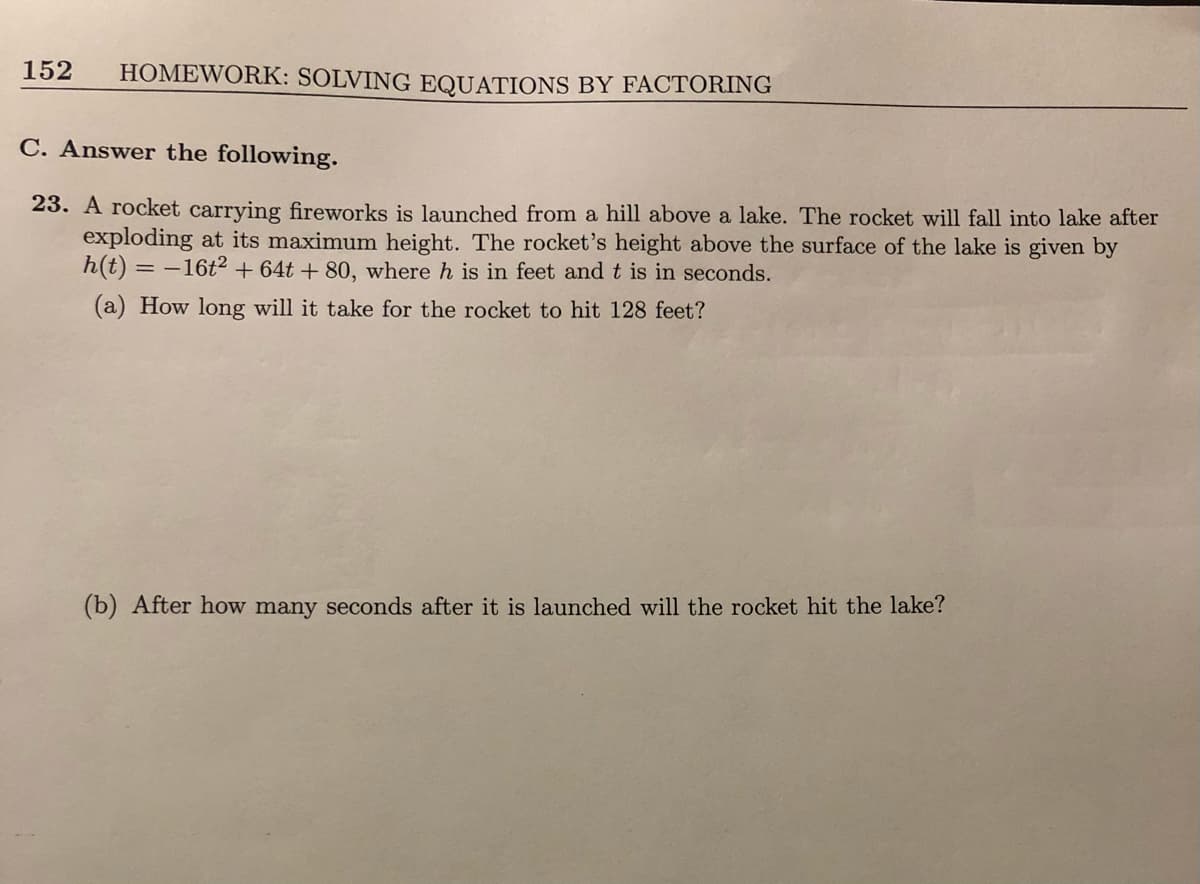 152
HOMEWORK: SOLVING EQUATIONS BY FACTORING
C. Answer the following.
23. A rocket carrying fireworks is launched from a hill above a lake. The rocket will fall into lake after
exploding at its maximum height. The rocket's height above the surface of the lake is given by
h(t) = -16t² + 64t + 80, where h is in feet and t is in seconds.
(a) How long will it take for the rocket to hit 128 feet?
(b) After how many seconds after it is launched will the rocket hit the lake?
