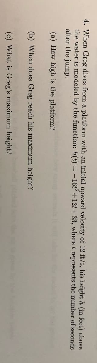 4. When Greg dives from a platform with an initial upward velocity of 12 ft/s, his height h (in feet) above
the water is modeled by the function: h(t) = -16t2+12t+33, where t represents the number of seconds
after the jump.
(a) How high is the platform?
(b) When does Greg reach his maximum height?
(c) What is Greg's maximum height?
